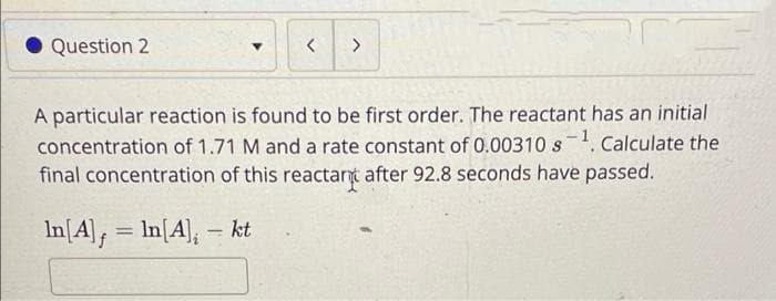 Question 2
< >
A particular reaction is found to be first order. The reactant has an initial
concentration of 1.71 M and a rate constant of 0.00310 s¹. Calculate the
final concentration of this reactar after 92.8 seconds have passed.
In[A], = In[4], - kt