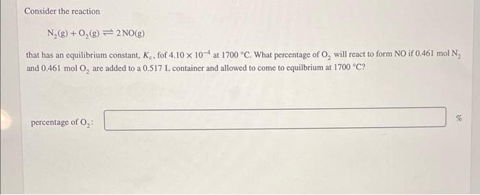 Consider the reaction
N₂(g) + O₂(g)
2NO(g)
that has an equilibrium constant, K., fof 4.10 x 10 at 1700 °C. What percentage of O₂ will react to form NO if 0.461 mol N₂
and 0.461 mol O₂ are added to a 0.517 L. container and allowed to come to equilbrium at 1700 °C?
percentage of 0₂: