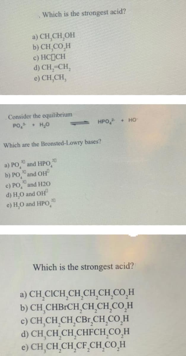 Which is the strongest acid?
1 HPO ² + HO-
a) CH₂CH₂OH
b) CH,CO H
c) HC[ỊCH
d) CH₂=CH₂
e) CH,CH,
. Consider the equilibrium
PO³ + H₂O
Which are the Bronsted-Lowry bases?
30
20
a) PO and HPO
30
b) PO
and OH
c) PO
and H20
d) H₂O and OH
e) H₂O and HPO
30
20
Which is the strongest acid?
a) CH,CICH,CH,CHÍCH CO H
b) CH₂CHBRCH₂CH₂CH₂CO₂ H
c) CH₂CH₂CH₂CBr₂CH₂CO H
d) CH CH CH CHFCH CO H
e) CH CH CH CF₂CH₂CO H