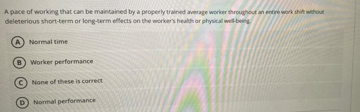 A pace of working that can be maintained by a properly trained average worker throughout an entire work shift without
deleterious short-term or long-term effects on the worker's health or physical well-being.
Normal time
B
Worker performance
(C) None of these is correct
Normal performance
