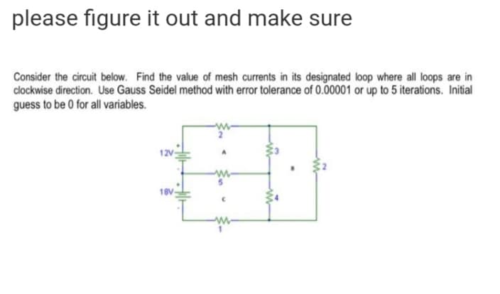 please figure it out and make sure
Consider the circuit below. Find the value of mesh currents in its designated loop where all loops are in
clockwise direction. Use Gauss Seidel method with error tolerance of 0.00001 or up to 5 iterations. Initial
guess to be 0 for all variables.
12V
18V
