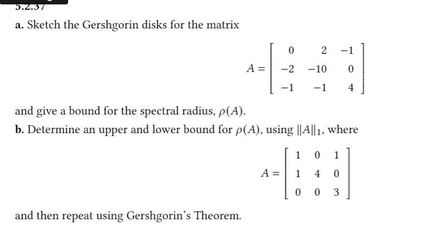 5.2.37
a. Sketch the Gershgorin disks for the matrix
2
-1
A =
-2
-10
-1
-1
4
and give a bound for the spectral radius, p(A).
b. Determine an upper and lower bound for p(A), using ||A||1, where
1
1
A =
4
3
and then repeat using Gershgorin's Theorem.
