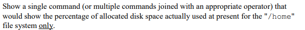 Show a single command (or multiple commands joined with an appropriate operator) that
would show the percentage of allocated disk space actually used at present for the "/home"
file system only.
%3D
