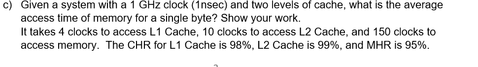 c) Given a system with a 1 GHz clock (1nsec) and two levels of cache, what is the average
access time of memory for a single byte? Show your work.
It takes 4 clocks to access L1 Cache, 10 clocks to access L2 Cache, and 150 clocks to
access memory. The CHR for L1 Cache is 98%, L2 Cache is 99%, and MHR is 95%.
