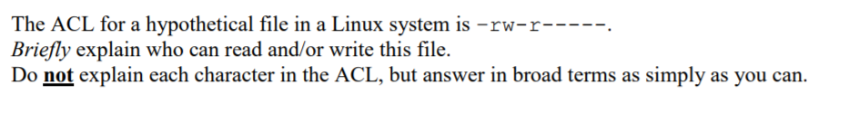 The ACL for a hypothetical file in a Linux system is –rw-r-----.
Briefly explain who can read and/or write this file.
Do not explain each character in the ACL, but answer in broad terms as simply as you can.

