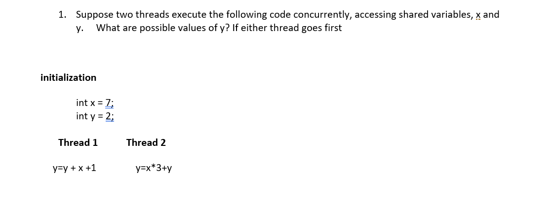 1. Suppose two threads execute the following code concurrently, accessing shared variables, x and
у.
What are possible values of y? If either thread goes first
initialization
int x = 7;
int y = 2;
Thread 1
Thread 2
у-у + x +1
y=x*3+y
