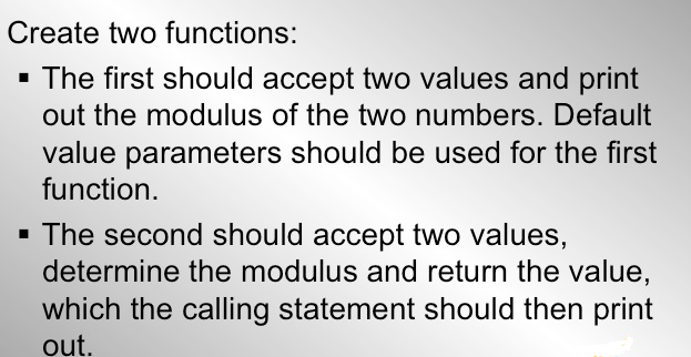 Create two functions:
The first should accept two values and print
out the modulus of the two numbers. Default
value parameters should be used for the first
function.
· The second should accept two values,
determine the modulus and return the value,
which the calling statement should then print
out.
