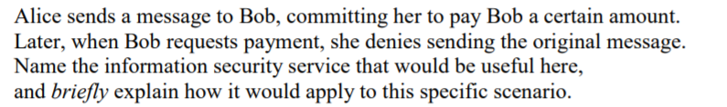 Alice sends a message to Bob, committing her to pay Bob a certain amount.
Later, when Bob requests payment, she denies sending the original message.
Name the information security service that would be useful here,
and briefly explain how it would apply to this specific scenario.
