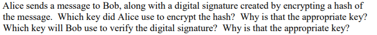 Alice sends a message to Bob, along with a digital signature created by encrypting a hash of
the message. Which key did Alice use to encrypt the hash? Why is that the appropriate key?
Which key will Bob use to verify the digital signature? Why is that the appropriate key?
