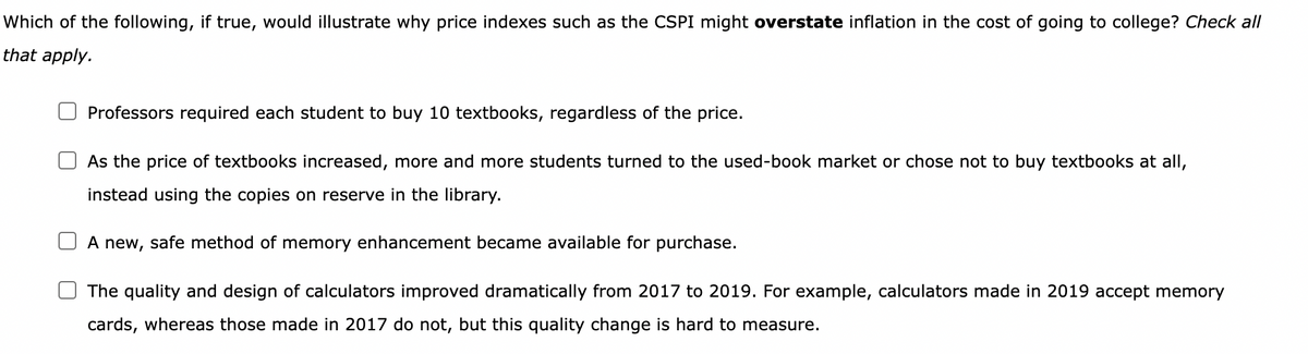 Which of the following, if true, would illustrate why price indexes such as the CSPI might overstate inflation in the cost of going to college? Check all
that apply.
Professors required each student to buy 10 textbooks, regardless of the price.
As the price of textbooks increased, more and more students turned to the used-book market or chose not to buy textbooks at all,
instead using the copies on reserve in the library.
A new, safe method of memory enhancement became available for purchase.
The quality and design of calculators improved dramatically from 2017 to 2019. For example, calculators made in 2019 accept memory
cards, whereas those made in 2017 do not, but this quality change is hard to measure.
