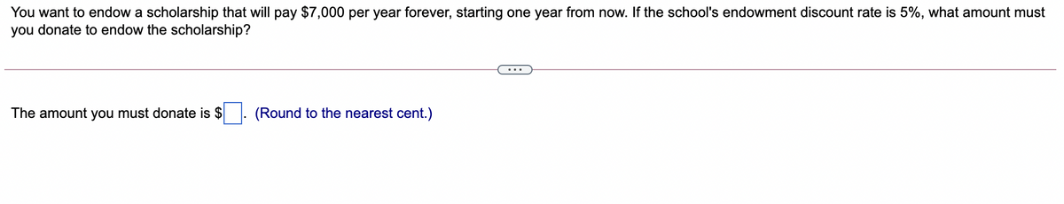 You want to endow a scholarship that will pay $7,000 per year forever, starting one year from now. If the school's endowment discount rate is 5%, what amount must
you donate to endow the scholarship?
The amount you must donate is $
(Round to the nearest cent.)
