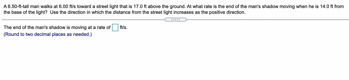 A 6.50-ft-tall man walks at 6.00 ft/s toward a street light that is 17.0 ft above the ground. At what rate is the end of the man's shadow moving when he is 14.0 ft from
the base of the light? Use the direction in which the distance from the street light increases as the positive direction.
.....
The end of the man's shadow is moving at a rate of
ft/s.
(Round to two decimal places as needed.)
