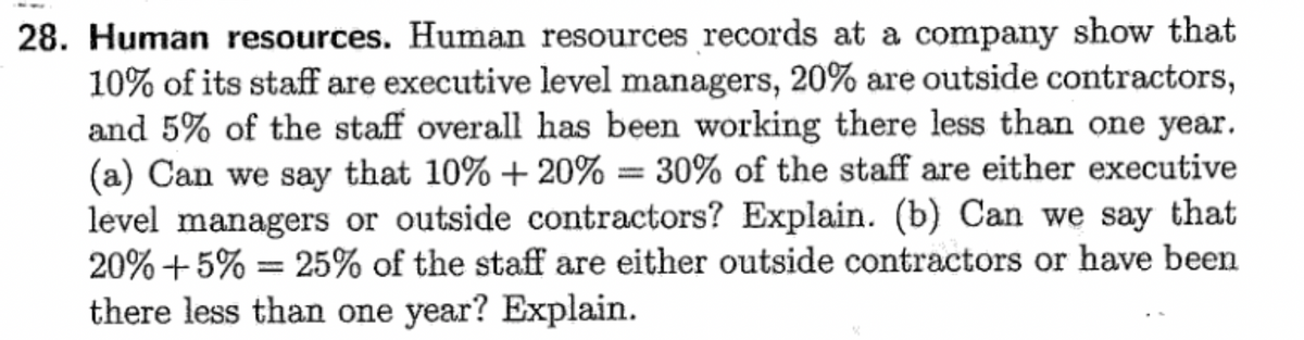 28. Human resources. Human resources records at a company show that
10% of its staff are executive level managers, 20% are outside contractors,
and 5% of the staff overall has been working there less than one year.
(a) Can we say that 10% + 20% = 30% of the staff are either executive
level managers or outside contractors? Explain. (b) Can we say that
20% +5%= 25% of the staff are either outside contractors or have been
there less than one year? Explain.