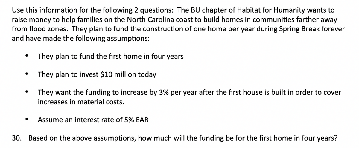 Use this information for the following 2 questions: The BU chapter of Habitat for Humanity wants to
raise money to help families on the North Carolina coast to build homes in communities farther away
from flood zones. They plan to fund the construction of one home per year during Spring Break forever
and have made the following assumptions:
They plan to fund the first home in four years
They plan to invest $10 million today
They want the funding to increase by 3% per year after the first house is built in order to cover
increases in material costs.
Assume an interest rate of 5% EAR
30. Based on the above assumptions, how much will the funding be for the first home in four years?
