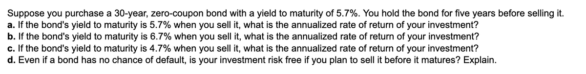 Suppose you purchase a 30-year, zero-coupon bond with a yield to maturity of 5.7%. You hold the bond for five years before selling it.
a. If the bond's yield to maturity is 5.7% when you sell it, what is the annualized rate of return of your investment?
b. If the bond's yield to maturity is 6.7% when you sell it, what is the annualized rate of return of your investment?
c. If the bond's yield to maturity is 4.7% when you sell it, what is the annualized rate of return of your investment?
d. Even if a bond has no chance of default, is your investment risk free if you plan to sell it before it matures? Explain.
