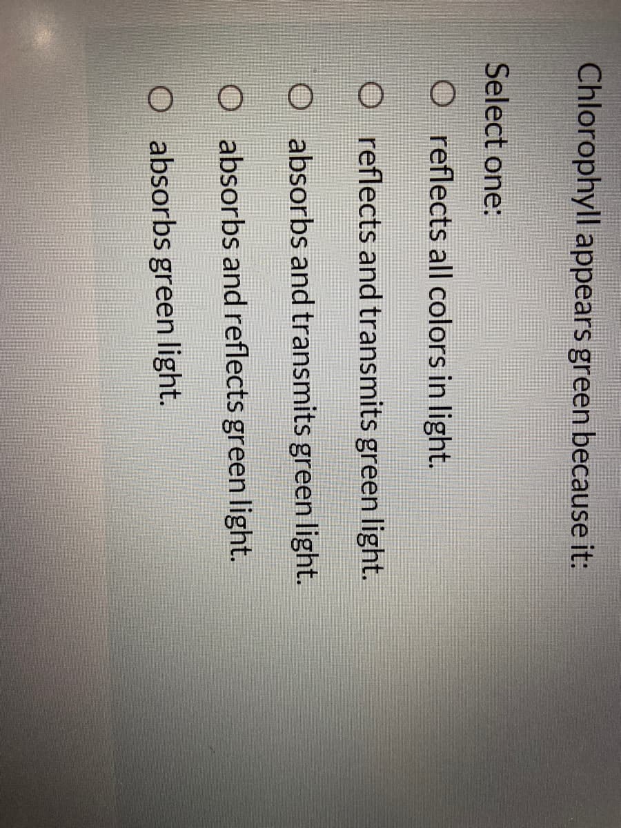 Chlorophyll appears green because it:
Select one:
O reflects all colors in light.
O reflects and transmits green light.
O absorbs and transmits green light.
O absorbs and reflects green light.
O absorbs green light.
