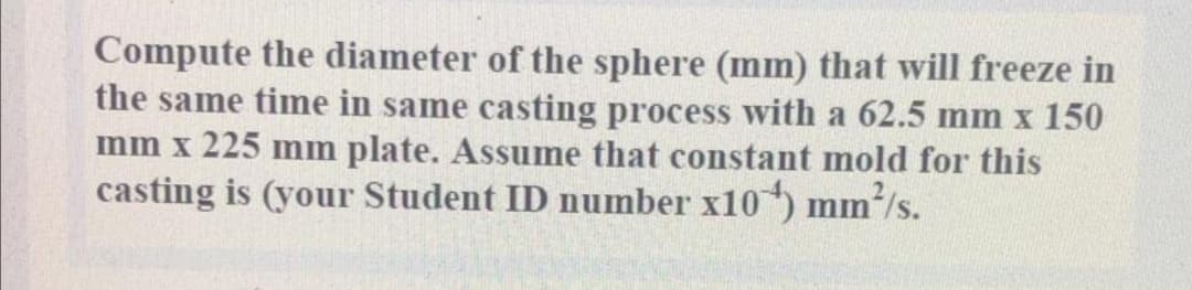 Compute the diameter of the sphere (mm) that will freeze in
the same time in same casting process with a 62.5 mm x 150
mm x 225 mm plate. Assume that constant mold for this
casting is (your Student ID number x10) mm/s.
