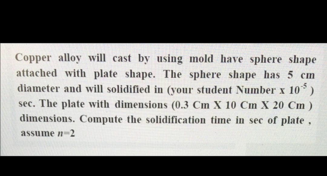 Copper alloy will cast by using mold have sphere shape
attached with plate shape. The sphere shape has 5 cm
diameter and will solidified in (your student Number x 10)
sec. The plate with dimensions (0.3 Cm X 10 Cm X 20 Cm)
dimensions. Compute the solidification time in sec of plate,
assume n32
