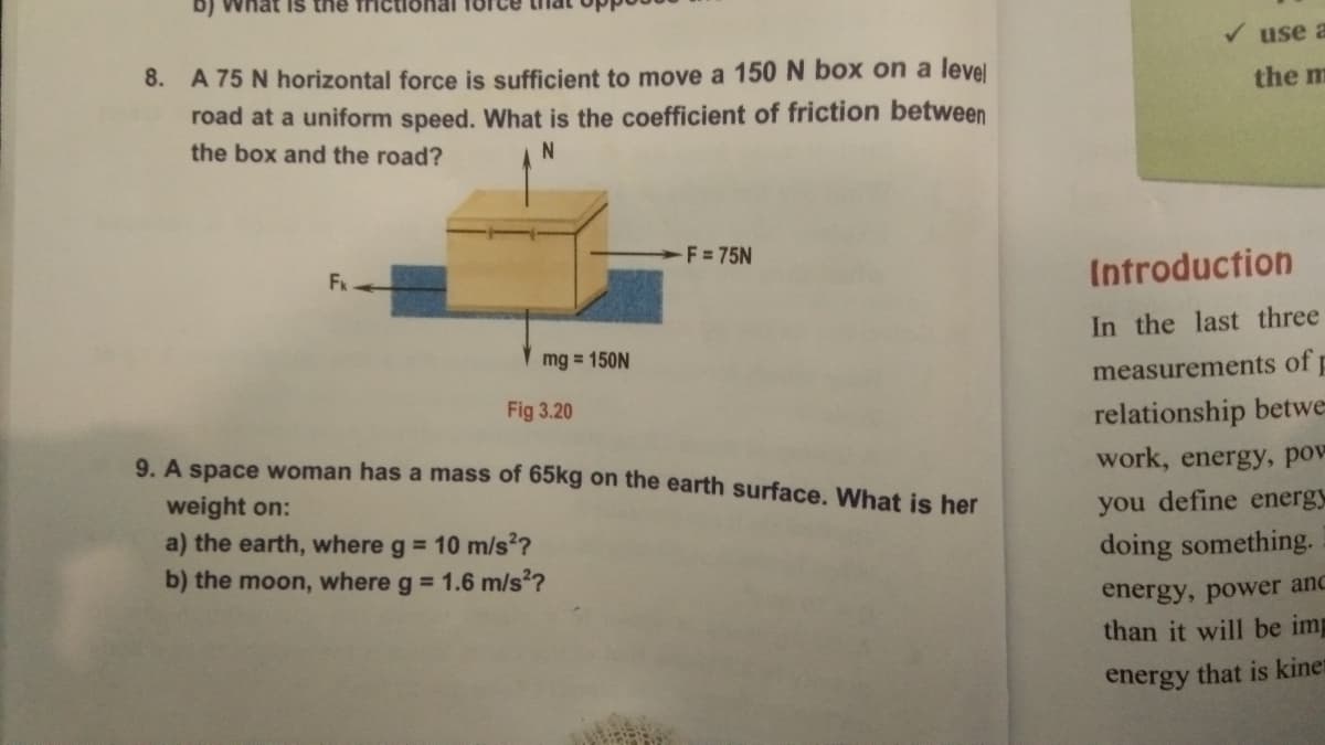 b) What is the frict
use a
8. A 75 N horizontal force is sufficient to move a 150 N box on a level
road at a uniform speed. What is the coefficient of friction between
the m
the box and the road?
F = 75N
Fk
Introduction
In the last three
mg = 150N
measurements of
Fig 3.20
relationship betwe
9. A space woman has a mass of 65kg on the earth surface. What is her
work, energy, pov
weight on:
you define energy
a) the earth, where g = 10 m/s?
b) the moon, where g = 1.6 m/s?
doing something.
energy, power and
than it will be imp
energy that is kinet
