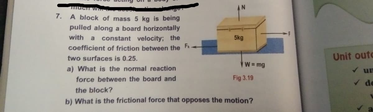 7. A block of mass 5 kg is being
pulled along a board horizontally
with a
constant velocity; the
5kg
coefficient of friction between the
Fx
two surfaces is 0.25.
Unit outo
W=mg
a) What is the normal reaction
V un
force between the board and
Fig 3.19
the block?
b) What is the frictional force that opposes the motion?

