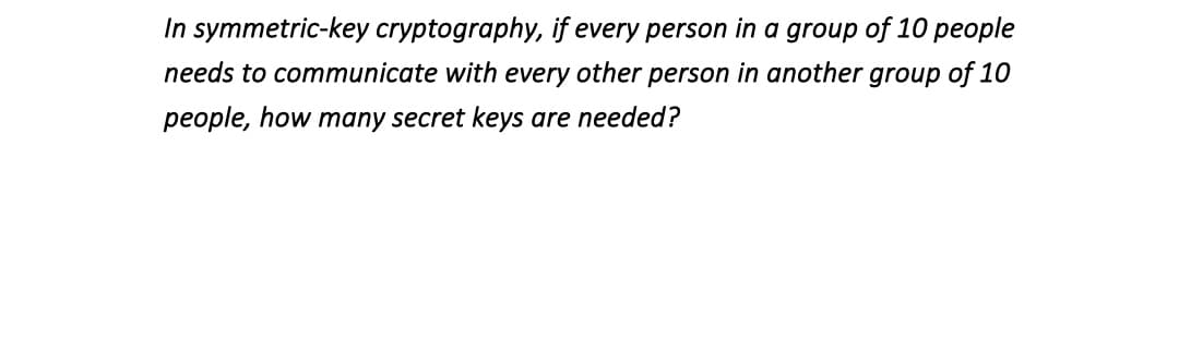 In symmetric-key cryptography, if every person in a group of 10 people
needs to communicate with every other person in another group of 10
people, how many secret keys are needed?