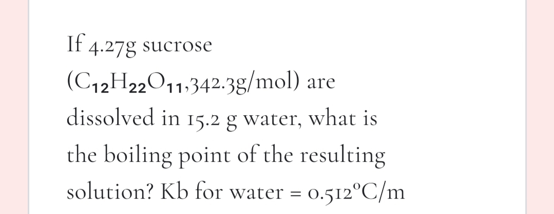 If 4.27g sucrose
(C12H22011,342.3g/mol) are
dissolved in 15.2 g water, what is
the boiling point of the resulting
solution? Kb for water =
0.512°C/m
