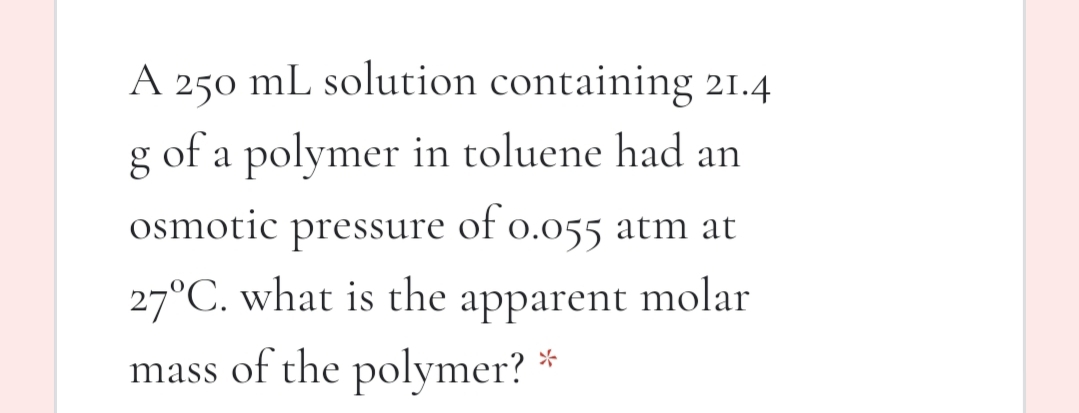A 250 mL solution containing 21.4
g of a polymer in toluene had an
osmotic
pressure
of o.055 atm at
27°C. what is the apparent molar
mass of the polymer?
