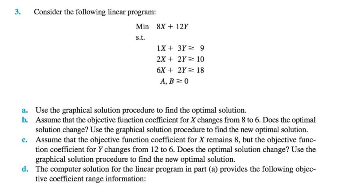 3.
Consider the following linear program:
Min 8X + 12Y
s.t.
1X + 3Y > 9
2X + 2Y > 10
6X + 2Y > 18
А, В 2 0
a. Use the graphical solution procedure to find the optimal solution.
b. Assume that the objective function coefficient for X changes from 8 to 6. Does the optimal
solution change? Use the graphical solution procedure to find the new optimal solution.
c. Assume that the objective function coefficient for X remains 8, but the objective func-
tion coefficient for Y changes from 12 to 6. Does the optimal solution change? Use the
graphical solution procedure to find the new optimal solution.
d. The computer solution for the linear program in part (a) provides the following objec-
tive coefficient range information:

