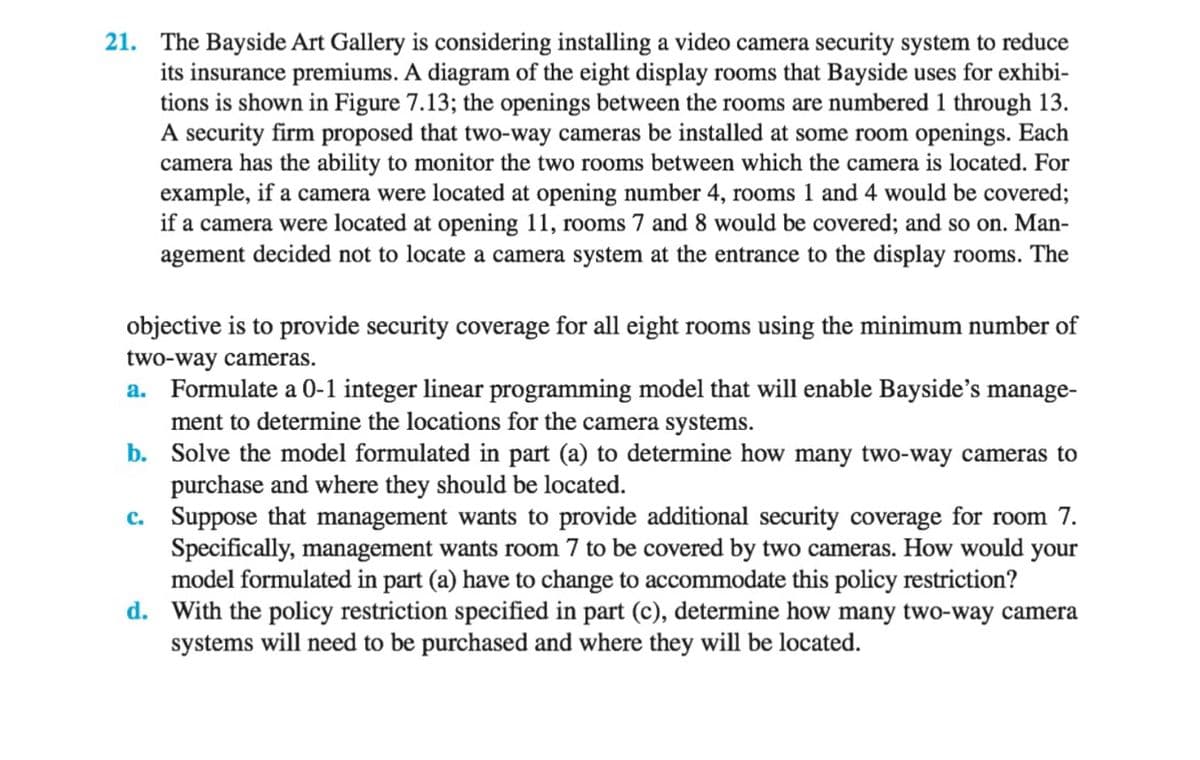 21. The Bayside Art Gallery is considering installing a video camera security system to reduce
its insurance premiums. A diagram of the eight display rooms that Bayside uses for exhibi-
tions is shown in Figure 7.13; the openings between the rooms are numbered 1 through 13.
A security firm proposed that two-way cameras be installed at some room openings. Each
camera has the ability to monitor the two rooms between which the camera is located. For
example, if a camera were located at opening number 4, rooms 1 and 4 would be covered;
if a camera were located at opening 11, rooms 7 and 8 would be covered; and so on. Man-
agement decided not to locate a camera system at the entrance to the display rooms. The
objective is to provide security coverage for all eight rooms using the minimum number of
two-way cameras.
a. Formulate a 0-1 integer linear programming model that will enable Bayside's manage-
ment to determine the locations for the camera systems.
b.
Solve the model formulated in part (a) to determine how many two-way cameras to
purchase and where they should be located.
c.
Suppose that management wants to provide additional security coverage for room 7.
Specifically, management wants room 7 to be covered by two cameras. How would your
model formulated in part (a) have to change to accommodate this policy restriction?
d. With the policy restriction specified in part (c), determine how many two-way camera
systems will need to be purchased and where they will be located.