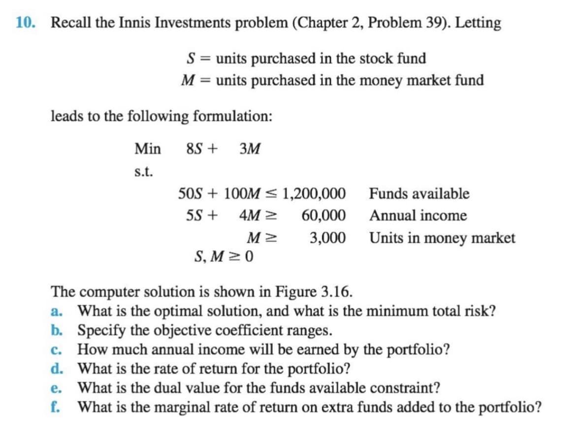 10. Recall the Innis Investments problem (Chapter 2, Problem 39). Letting
S = units purchased in the stock fund
M = units purchased in the money market fund
leads to the following formulation:
Min
8S +
3M
s.t.
50S + 100M < 1,200,000
Funds available
5S +
4M >
60,000
Annual income
3,000
Units in money market
S, M > 0
The computer solution is shown in Figure 3.16.
a. What is the optimal solution, and what is the minimum total risk?
b. Specify the objective coefficient ranges.
c. How much annual income will be earned by the portfolio?
d. What is the rate of return for the portfolio?
e. What is the dual value for the funds available constraint?
f. What is the marginal rate of return on extra funds added to the portfolio?
