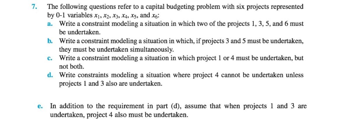 7.
The following questions refer to a capital budgeting problem with six projects represented
by 0-1 variables x1, X2, X3, X4, X5, and x6:
a. Write a constraint modeling a situation in which two of the projects 1, 3, 5, and 6 must
be undertaken.
b.
Write a constraint modeling a situation in which, if projects 3 and 5 must be undertaken,
they must be undertaken simultaneously.
C. Write a constraint modeling a situation in which project 1 or 4 must be undertaken, but
not both.
d. Write constraints modeling a situation where project 4 cannot be undertaken unless
projects 1 and 3 also are undertaken.
e.
In addition to the requirement in part (d), assume that when projects 1 and 3 are
undertaken, project 4 also must be undertaken.