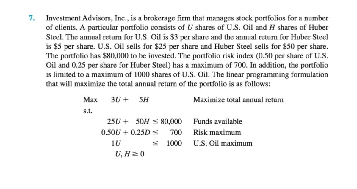 7.
Investment Advisors, Inc., is a brokerage firm that manages stock portfolios for a number
of clients. A particular portfolio consists of U shares of U.S. Oil and H shares of Huber
Steel. The annual return for U.S. Oil is $3 per share and the annual return for Huber Steel
is $5 per share. U.S. Oil sells for $25 per share and Huber Steel sells for $50 per share.
The portfolio has $80,000 to be invested. The portfolio risk index (0.50 per share of U.S.
Oil and 0.25 per share for Huber Steel) has a maximum of 700. In addition, the portfolio
is limited to a maximum of 1000 shares of U.S. Oil. The linear programming formulation
that will maximize the total annual return of the portfolio is as follows:
Маx
3U +
5H
Maximize total annual return
s.t.
25U + 50H < 80,000
Funds available
0.50U + 0.25D <
700 Risk maximum
1U
< 1000 U.S. Oil maximum
U, H > 0
