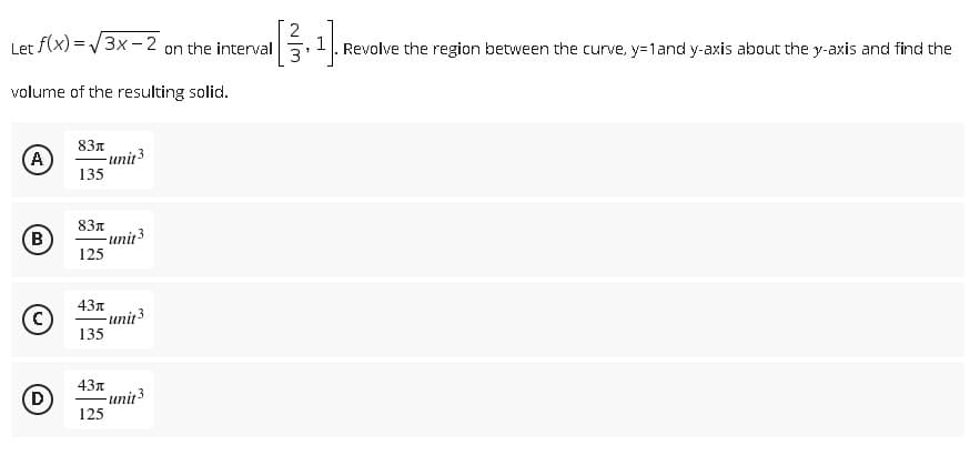 Let f(x)=√3x-2 on the interval
volume of the resulting solid.
83л
(A)
- unit 3
135
83л
B
-unit 3
125
43x
(C)
135
43
D)
125
-unit3
-unit 3
1. Revolve the region between the curve, y=1 and y-axis about the y-axis and find the
1