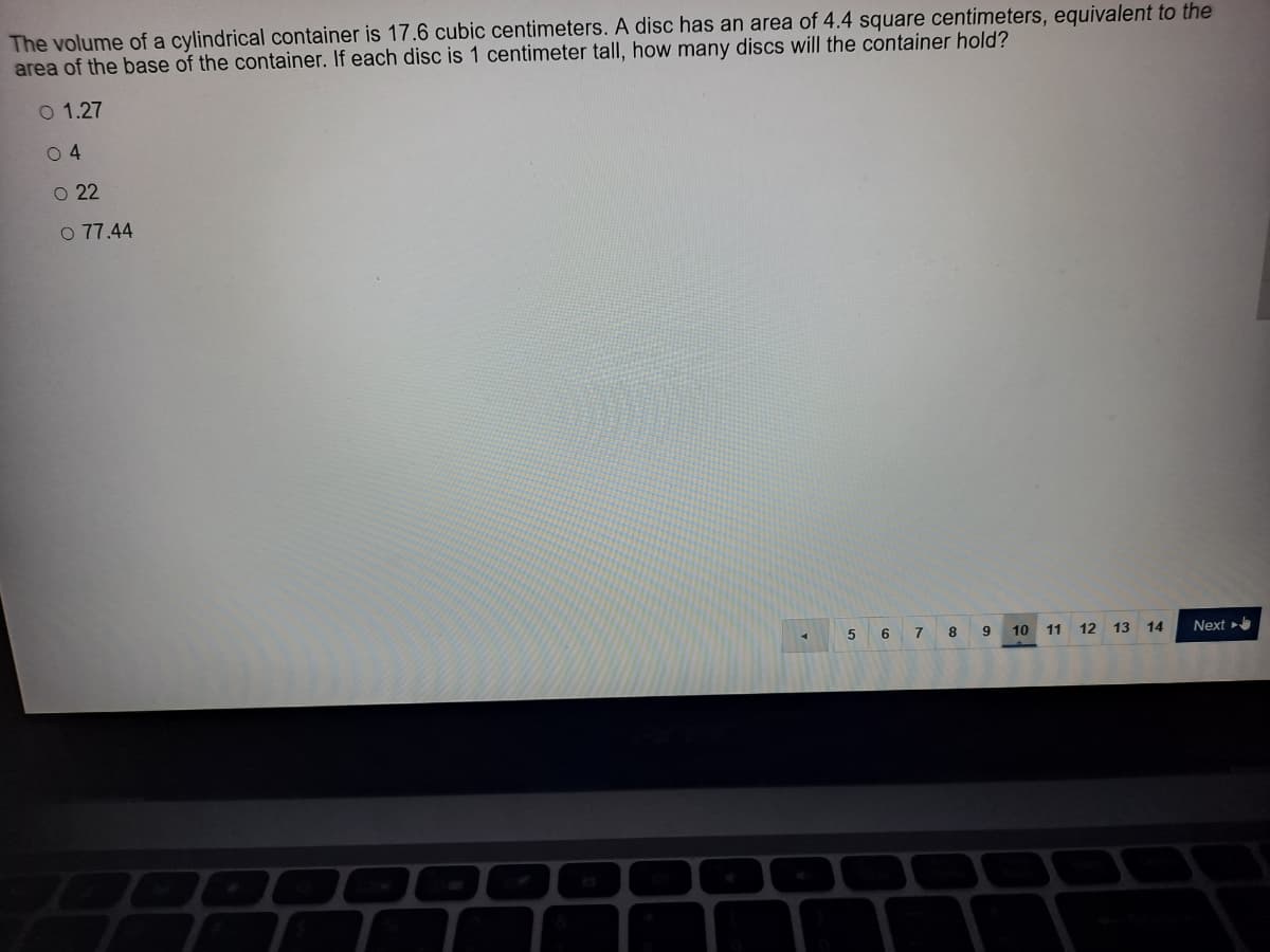 The volume of a cylindrical container is 17.6 cubic centimeters. A disc has an area of 4.4 square centimeters, equivalent to the
area of the base of the container. If each disc is 1 centimeter tall, how many discs will the container hold?
O 1.27
0 4
O 22
O 77.44
7 8 9
10
11
12
13
14
Next
