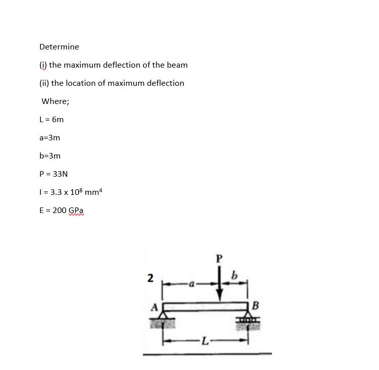 Determine
(i) the maximum deflection of the beam
(ii) the location of maximum deflection
Where;
L = 6m
a=3m
b=3m
P = 33N
| = 3.3 x 108 mm4
E = 200 GPa
P
2
