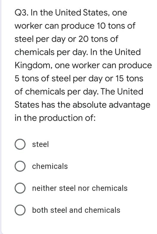 Q3. In the United States, one
worker can produce 10 tons of
steel per day or 20 tons of
chemicals per day. In the United
Kingdom, one worker can produce
5 tons of steel per day or 15 tons
of chemicals per day. The United
States has the absolute advantage
in the production of:
steel
chemicals
O neither steel nor chemicals
O both steel and chemicals
