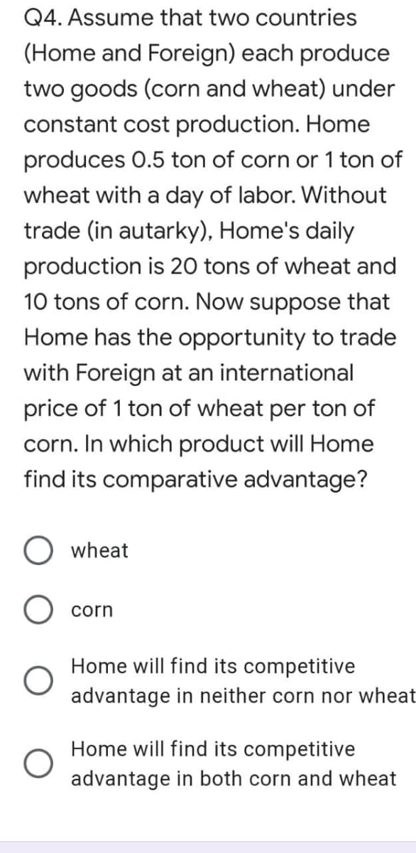 Q4. Assume that two countries
(Home and Foreign) each produce
two goods (corn and wheat) under
constant cost production. Home
produces 0.5 ton of corn or 1 ton of
wheat with a day of labor. Without
trade (in autarky), Home's daily
production is 20 tons of wheat and
10 tons of corn. Now suppose that
Home has the opportunity to trade
with Foreign at an international
price of 1 ton of wheat per ton of
corn. In which product will Home
find its comparative advantage?
wheat
corn
Home will find its competitive
advantage in neither corn nor wheat
Home will find its competitive
advantage in both corn and wheat
