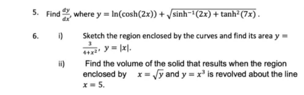 5. Find
dy
where
dx
y = In(cosh(2x)) + Vsinh-(2x) + tanh² (7x).
6. i)
Sketch the region enclosed by the curves and find its area y =
y = |x|.
4+x2
ii)
Find the volume of the solid that results when the region
enclosed by x= Jy and y = x is revolved about the line
x = 5.
