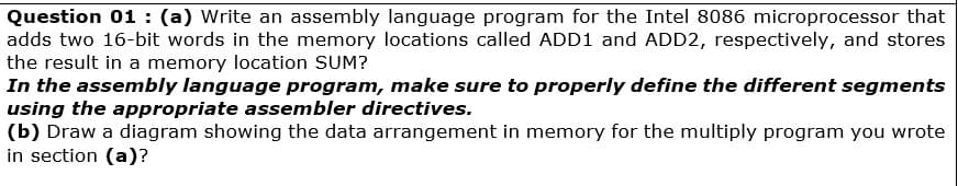 Question 01 : (a) Write an assembly language program for the Intel 8086 microprocessor that
adds two 16-bit words in the memory locations called ADD1 and ADD2, respectively, and stores
the result in a memory location SUM?
In the assembly language program, make sure to properly define the different segments
using the appropriate assembler directives.
(b) Draw a diagram showing the data arrangement in memory for the multiply program you wrote
in section (a)?
