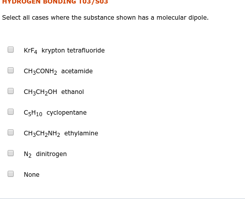 03/503
Select all cases where the substance shown has a molecular dipole.
KRF4 krypton tetrafluoride
CH3CONH2 acetamide
CH3CH2OH ethanol
C5H10 cyclopentane
CH3CH2NH2 ethylamine
N2 dinitrogen
None
