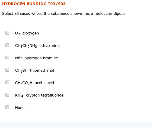 HYDROGEN BONDING T03/S03
Select all cases where the substance shown has a molecular dipole.
02 dioxygen
CH3CH2NH2 ethylamine
HBr hydrogen bromide
CH3SH thiomethanol
CH3CO2H acetic acid
KRF4 krypton tetrafluoride
None
