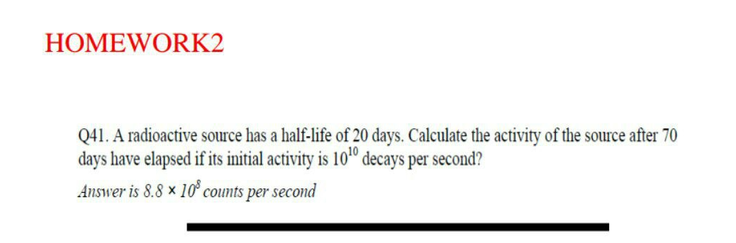 HOMEWORK2
Q41. A radioactive source has a half-life of 20 days. Calculate the activity of the source after 70
days have elapsed if its initial activity is 10º decays per second?
Answer is 8.8 × 10° counts per second
