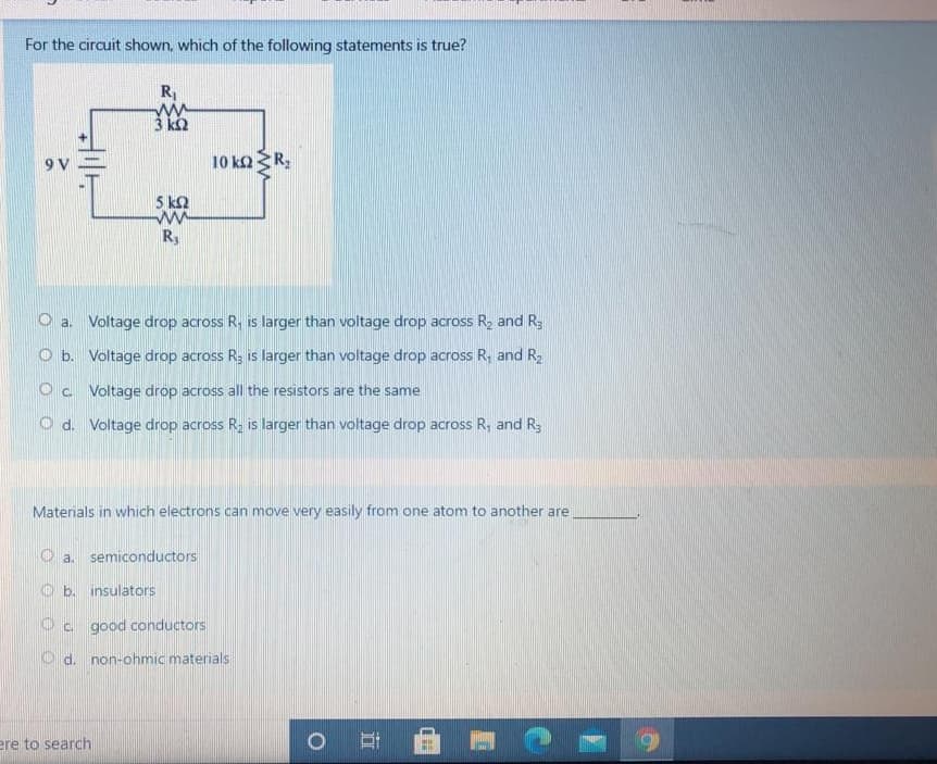 For the circuit shown, which of the following statements is true?
R
ww
3 k2
9V =
10 kaR;
5 k2
R
a. Voltage drop across R, is larger than voltage drop across R, and R3
O b. Voltage drop across R; is larger than voltage drop across R, and R2
O c Voltage drop across all the resistors are the same
O d. Voltage drop across R, is larger than voltage drop across R, and R3
Materials in which electrons can move very easily from one atom to another are
a. semiconductors
b. insulators
Oc good conductors
d. non-ohmic materials
ere to search
O
41-
