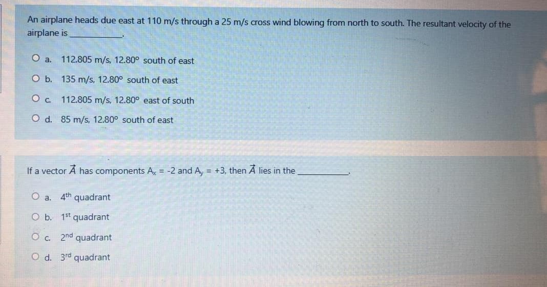 An airplane heads due east at 110 m/s through a 25 m/s cross wind blowing from north to south. The resultant velocity of the
airplane is
a.
112.805 m/s, 12.80° south of east
O b. 135 m/s, 12.80° south of east
O c. 112.805 m/s, 12.80° east of south
O d. 85 m/s, 12.80° south of east
If a vector Á has components Ax = -2 and A, = +3, then A lies in the
O a. 4th quadrant
O b. 1st quadrant
O c. 2nd quadrant
O d. 3rd quadrant
