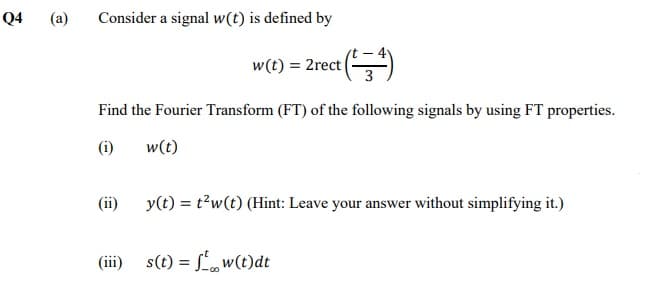 Q4
(a)
Consider a signal w(t) is defined by
w(t) = 2rect ()
Find the Fourier Transform (FT) of the following signals by using FT properties.
(i)
w(t)
(ii)
y(t) = t?w(t) (Hint: Leave your answer without simplifying it.)
(iii)
s(t) = f',w(t)dt
