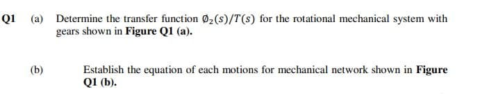 Q1 (a) Determine the transfer function Ø2(s)/T(s) for the rotational mechanical system with
gears shown in Figure Q1 (a).
(b)
Establish the equation of each motions for mechanical network shown in Figure
Q1 (b).
