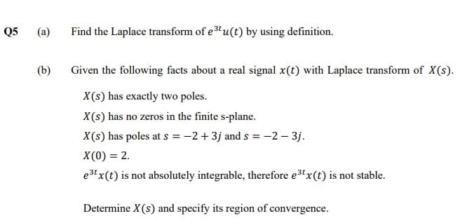 Q5
(a)
Find the Laplace transform of e 3u(t) by using definition.
(b)
Given the following facts about a real signal x(t) with Laplace transform of X(s).
X(s) has exactly two poles.
X(s) has no zeros in the finite s-plane.
X(s) has poles at s = -2 + 3j and s =-2 – 3j.
X(0) = 2.
e3t x(t) is not absolutely integrable, therefore e3x(t) is not stable.
Determine X(s) and specify its region of convergence.
