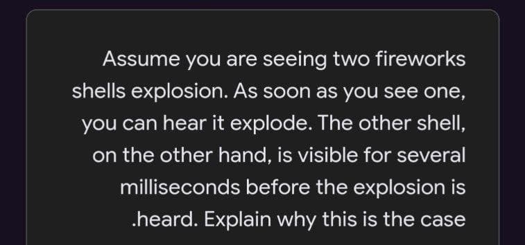 Assume you are seeing two fireworks
shells explosion. As soon as you see one,
you can hear it explode. The other shellI,
on the other hand, is visible for several
milliseconds before the explosion is
.heard. Explain why this is the case

