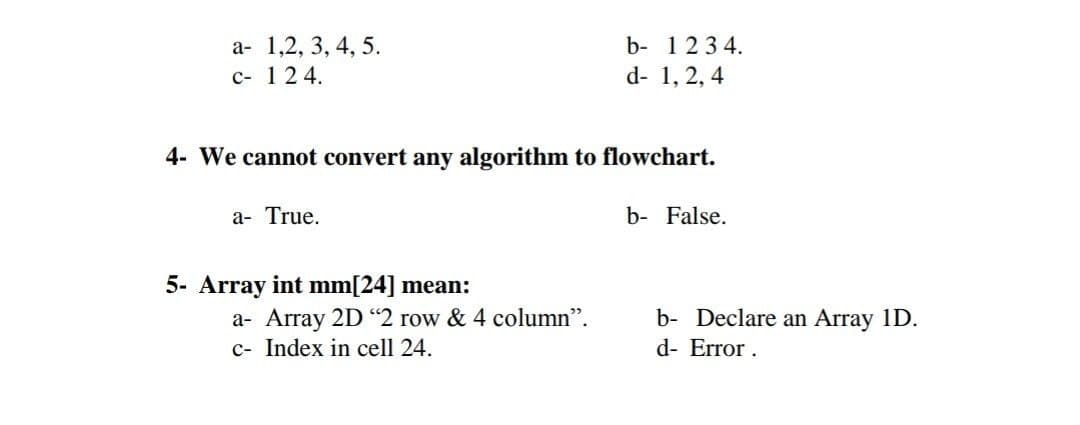 a- 1,2, 3, 4, 5.
c- 124.
b- 1234.
d- 1, 2, 4
4- We cannot convert any algorithm to flowchart.
a- True.
b- False.
5- Array int mm[24] mean:
a- Array 2D "2 row & 4 column".
c- Index in cell 24.
b- Declare an Array 1D.
d- Error .
