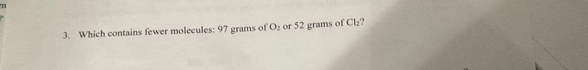 m
3. Which contains fewer molecules: 97 grams of O2 or 52 grams of Cl2?
